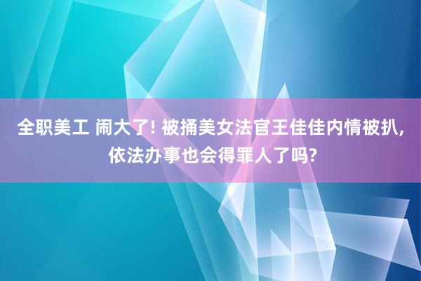 全职美工 闹大了! 被捅美女法官王佳佳内情被扒, 依法办事也会得罪人了吗?