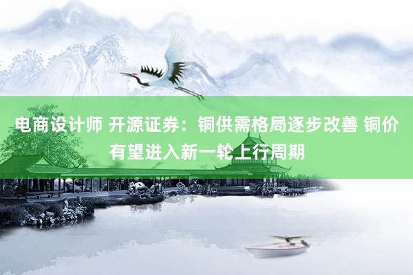 电商设计师 开源证券：铜供需格局逐步改善 铜价有望进入新一轮上行周期