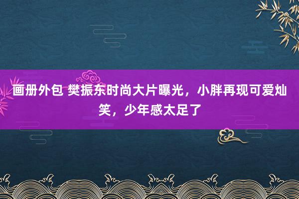 画册外包 樊振东时尚大片曝光，小胖再现可爱灿笑，少年感太足了